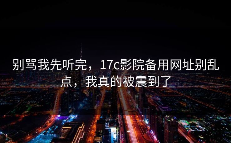 别骂我先听完,17c影院备用网址别乱点,我真的被震到了 别骂我先听完,17c影院备用网址别乱点,我真的被震到了