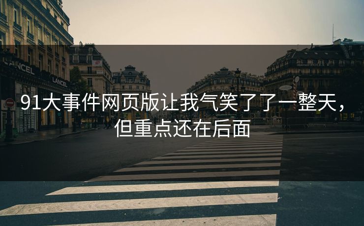 91大事件网页版让我气笑了了一整天,但重点还在后面 91大事件网页版让我气笑了了一整天,但重点还在后面