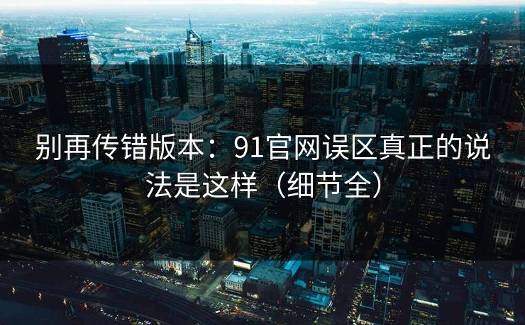 别再传错版本:91官网误区真正的说法是这样(细节全) 别再传错版本:91官网误区真正的说法是这样(细节全)