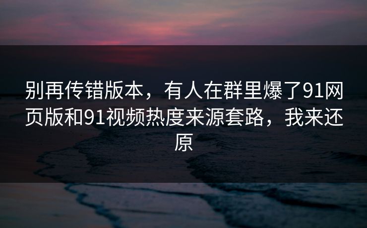 别再传错版本，有人在群里爆了91网页版和91视频热度来源套路，我来还原
