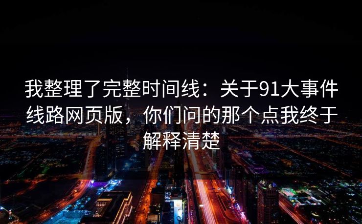 我整理了完整时间线:关于91大事件线路网页版,你们问的那个点我终于解释清楚 我整理了完整时间线:关于91大事件线路网页版,你们问的那个点我终于解释清楚