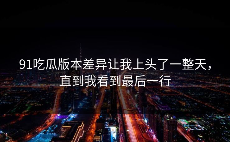 91吃瓜版本差异让我上头了一整天,直到我看到最后一行 91吃瓜版本差异让我上头了一整天,直到我看到最后一行