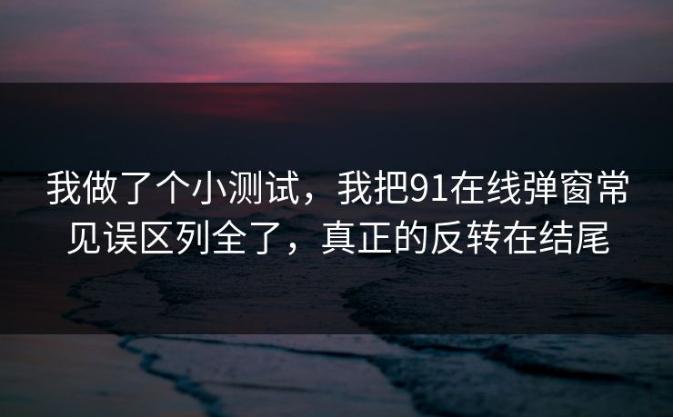我做了个小测试,我把91在线弹窗常见误区列全了,真正的反转在结尾 我做了个小测试,我把91在线弹窗常见误区列全了,真正的反转在结尾