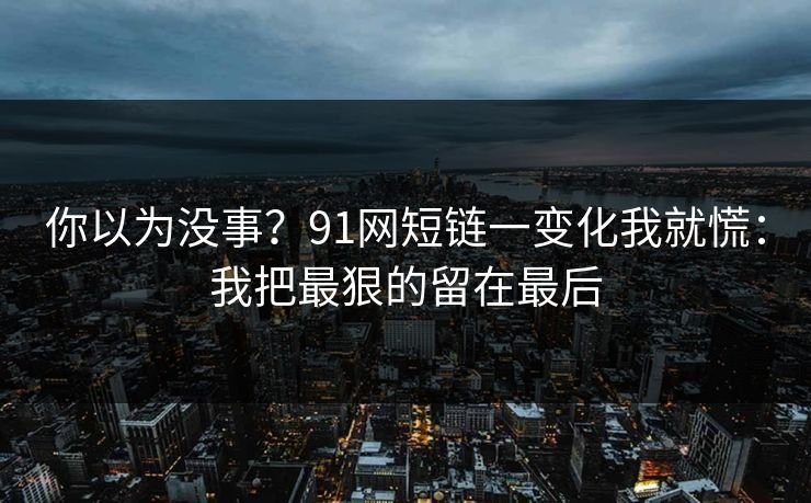 你以为没事?91网短链一变化我就慌:我把最狠的留在最后 你以为没事?91网短链一变化我就慌:我把最狠的留在最后