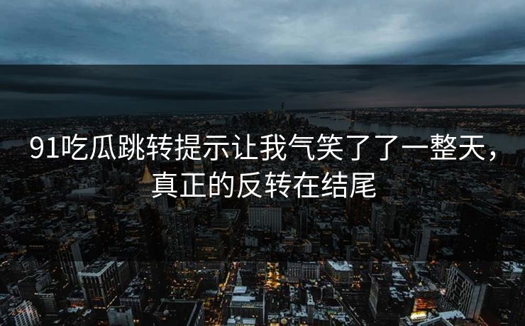 91吃瓜跳转提示让我气笑了了一整天，真正的反转在结尾