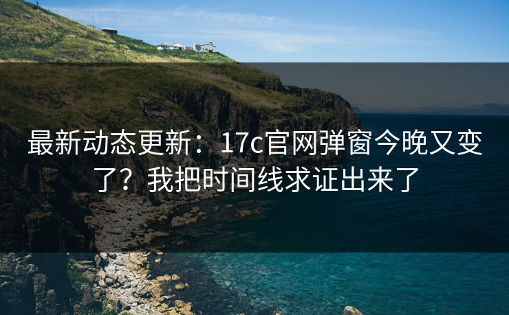 最新动态更新：17c官网弹窗今晚又变了？我把时间线求证出来了