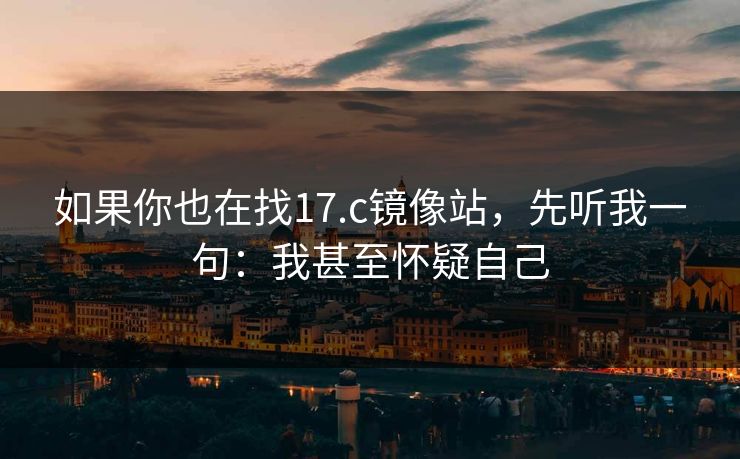 如果你也在找17.c镜像站,先听我一句:我甚至怀疑自己 如果你也在找17.c镜像站,先听我一句:我甚至怀疑自己