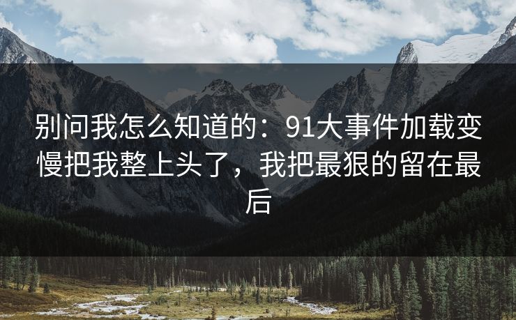 别问我怎么知道的:91大事件加载变慢把我整上头了,我把最狠的留在最后 别问我怎么知道的:91大事件加载变慢把我整上头了,我把最狠的留在最后