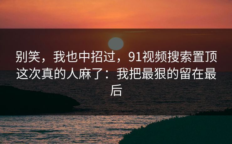 别笑,我也中招过,91视频搜索置顶这次真的人麻了:我把最狠的留在最后 别笑,我也中招过,91视频搜索置顶这次真的人麻了:我把最狠的留在最后