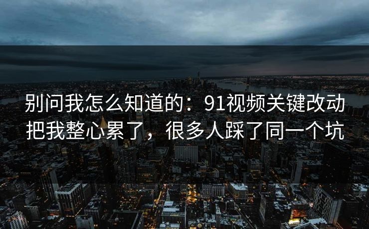 别问我怎么知道的：91视频关键改动把我整心累了，很多人踩了同一个坑