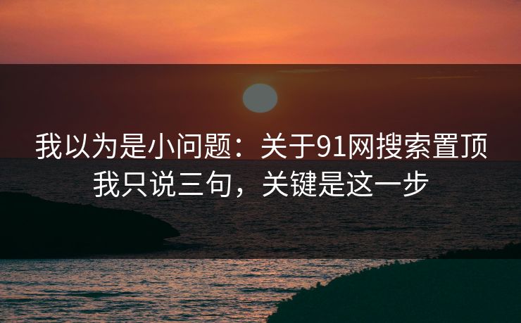 我以为是小问题:关于91网搜索置顶我只说三句,关键是这一步 我以为是小问题:关于91网搜索置顶我只说三句,关键是这一步