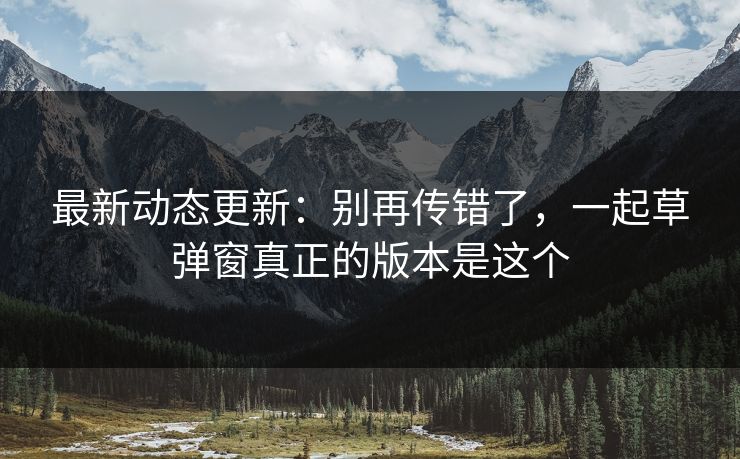 最新动态更新：别再传错了，一起草弹窗真正的版本是这个