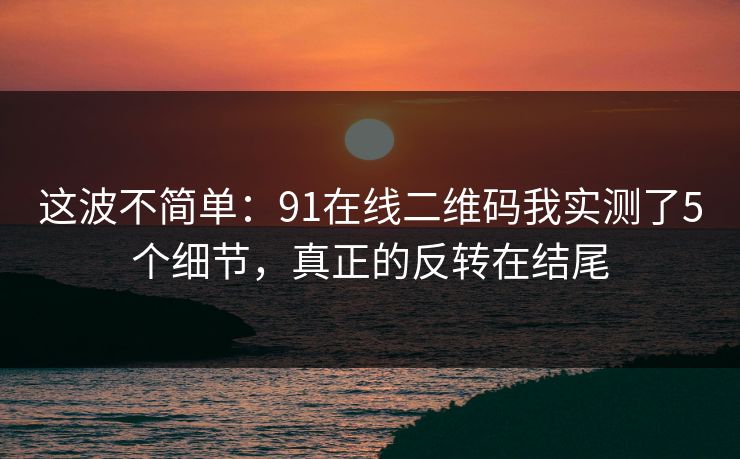 这波不简单:91在线二维码我实测了5个细节,真正的反转在结尾 这波不简单:91在线二维码我实测了5个细节,真正的反转在结尾