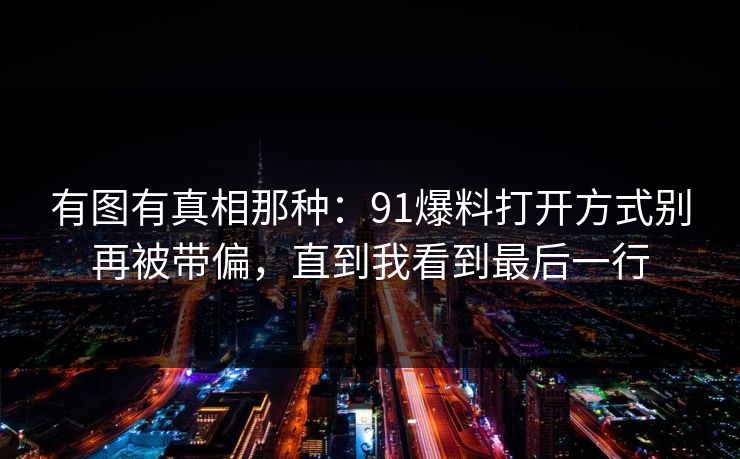 有图有真相那种:91爆料打开方式别再被带偏,直到我看到最后一行 有图有真相那种:91爆料打开方式别再被带偏,直到我看到最后一行