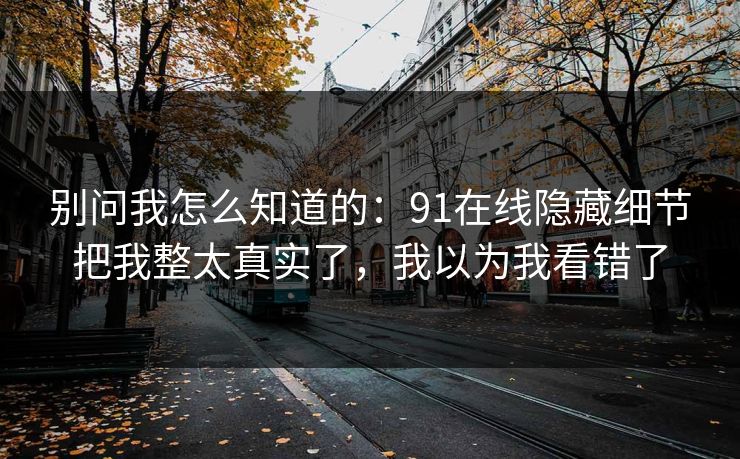 别问我怎么知道的:91在线隐藏细节把我整太真实了,我以为我看错了 别问我怎么知道的:91在线隐藏细节把我整太真实了,我以为我看错了