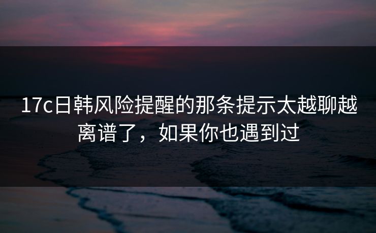 17c日韩风险提醒的那条提示太越聊越离谱了，如果你也遇到过